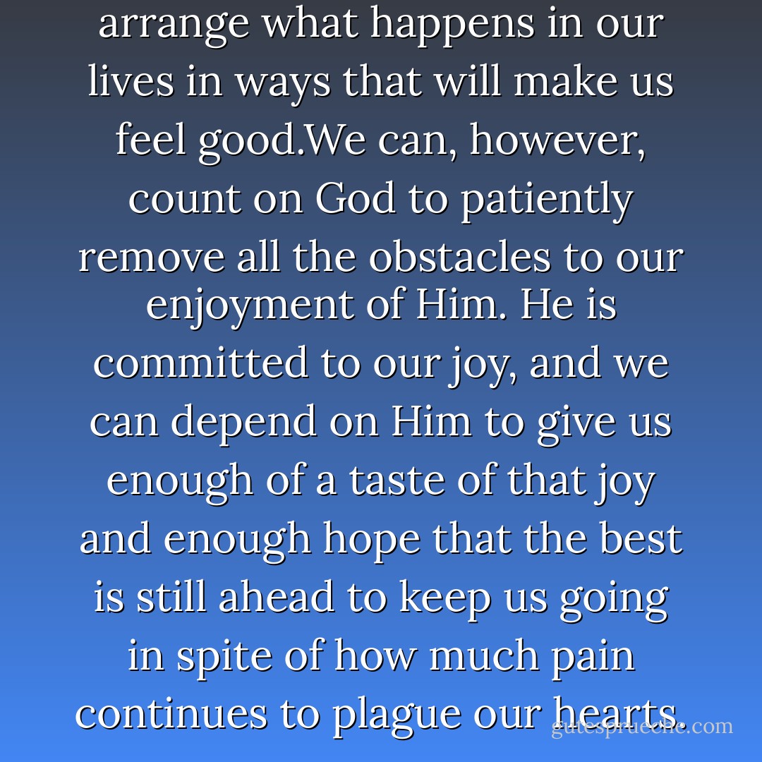 We cannot count on God to arrange what happens in our lives in ways that will make us feel good.We can, however, count on God to patiently remove all the obstacles to our enjoyment of Him. He is committed to our joy, and we can depend on Him to give us enough of a taste of that joy and enough hope that the best is still ahead to keep us going in spite of how much pain continues to plague our hearts. - Larry Crabb