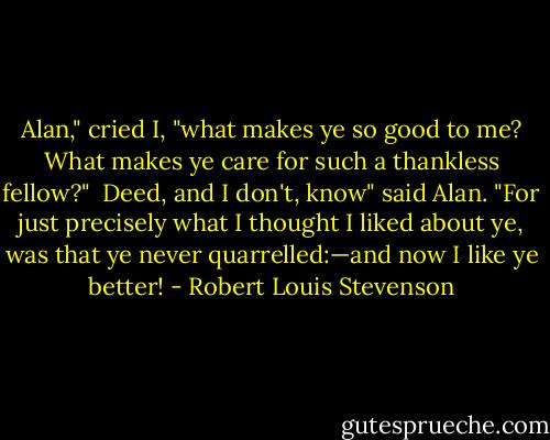 Alan," cried I, "what makes ye so good to me? What makes ye care for such a thankless fellow?"<br /><br />Deed, and I don't, know" said Alan. "For just precisely what I thought I liked about ye, was that ye never quarrelled:—and now I like ye better! - Robert Louis Stevenson