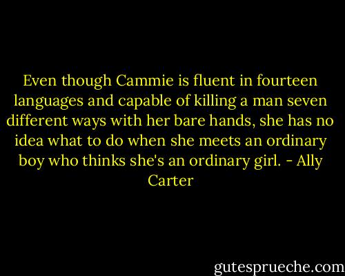 Even though Cammie is fluent in fourteen languages and capable of killing a man seven different ways with her bare hands, she has no idea what to do when she meets an ordinary boy who thinks she's an ordinary girl. - Ally Carter