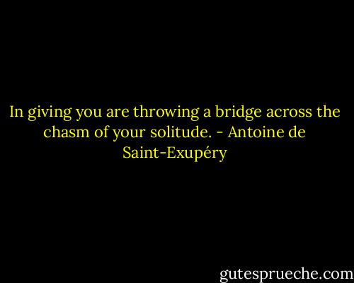 In giving you are throwing a bridge across the chasm of your solitude. - Antoine de Saint-Exupéry