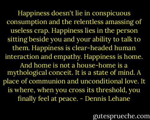 Happiness doesn't lie in conspicuous consumption and the relentless amassing of useless crap. Happiness lies in the person sitting beside you and your ability to talk to them. Happiness is clear-headed human interaction and empathy. Happiness is home. And home is not a house-home is a mythological conceit. It is a state of mind. A place of communion and unconditional love. It is where, when you cross its threshold, you finally feel at peace. - Dennis Lehane