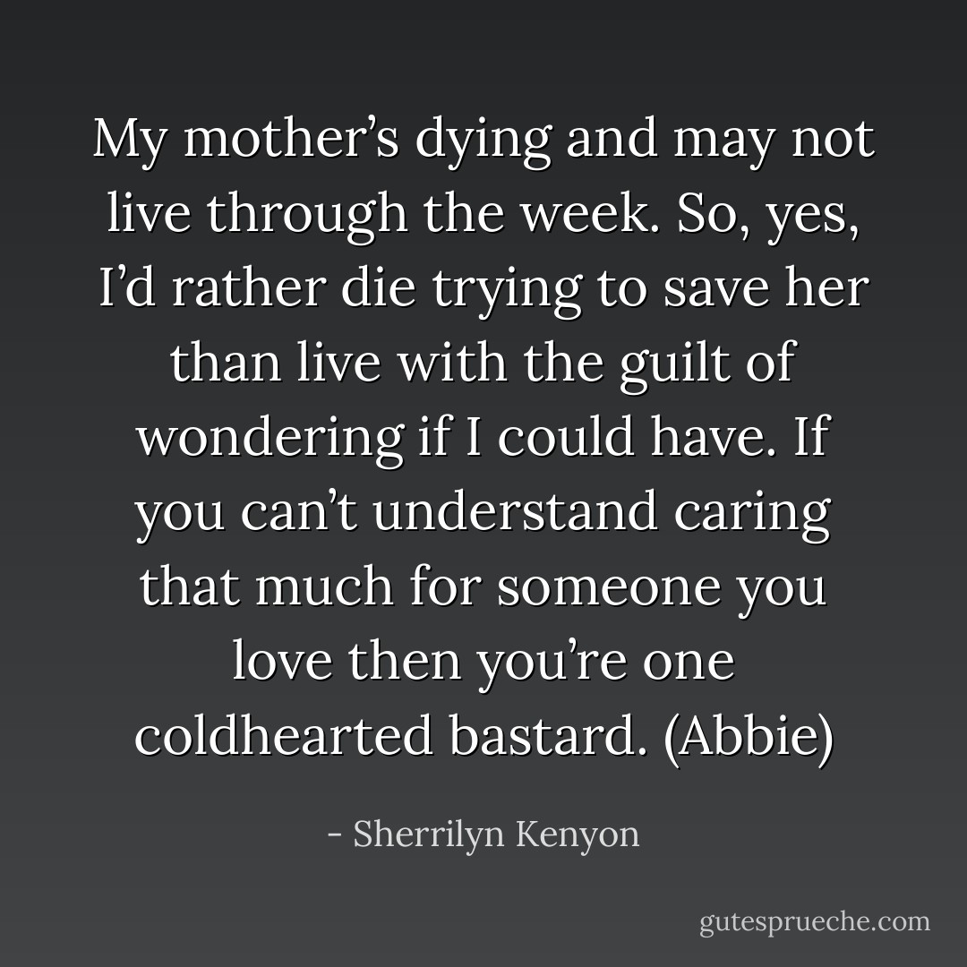 My mother’s dying and may not live through the week. So, yes, I’d rather die trying to save her than live with the guilt of wondering if I could have. If you can’t understand caring that much for someone you love then you’re one coldhearted bastard. (Abbie) - Sherrilyn Kenyon