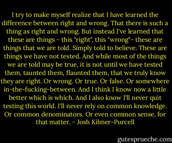I try to make myself realize that I have learned the difference between right and wrong. That there is such a thing as right and wrong. But instead I've learned that these are things - this "right", this "wrong"- these are things that we are told. Simply told to believe. These are things we have not tested. And while most of the things we are told may be true, it is not until we have tested them, taunted them, flaunted them, that we truly know they are right. Or wrong. Or true. Or false. Or somewhere in-the-fucking-between. And I think I know now a little better which is which. And I also know I'll never quit testing this world. I'll never rely on common knowledge. Or common denominators. Or even common sense, for that matter. - Josh Kilmer-Purcell