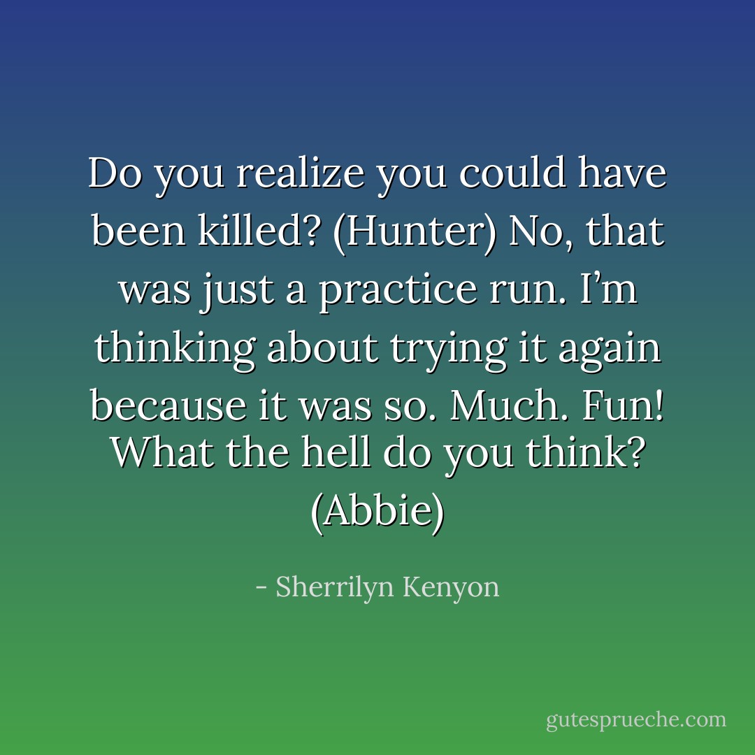 Do you realize you could have been killed? (Hunter)<br />No, that was just a practice run. I’m thinking about trying it again because it was so. Much. Fun! What the hell do you think? (Abbie) - Sherrilyn Kenyon