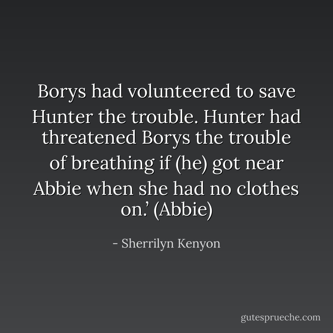 Borys had volunteered to save Hunter the trouble. Hunter had threatened Borys the trouble of breathing if (he) got near Abbie when she had no clothes on.’ (Abbie) - Sherrilyn Kenyon