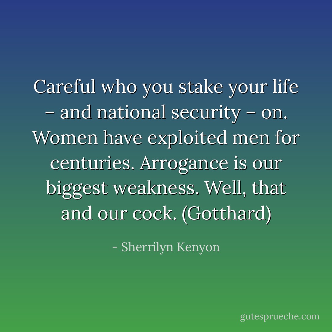 Careful who you stake your life – and national security – on. Women have exploited men for centuries. Arrogance is our biggest weakness. Well, that and our cock. (Gotthard) - Sherrilyn Kenyon