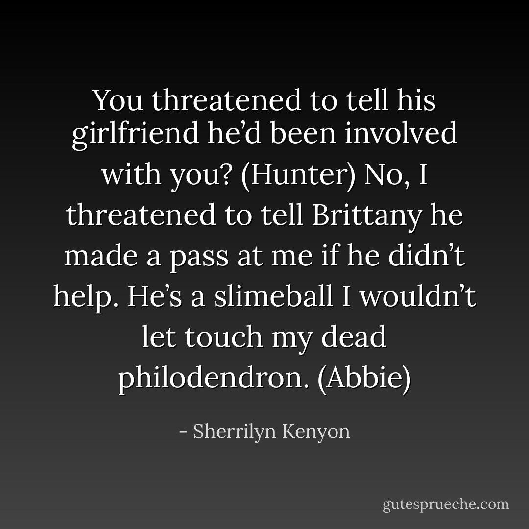 You threatened to tell his girlfriend he’d been involved with you? (Hunter)<br />No, I threatened to tell Brittany he made a pass at me if he didn’t help. He’s a slimeball I wouldn’t let touch my dead philodendron. (Abbie) - Sherrilyn Kenyon