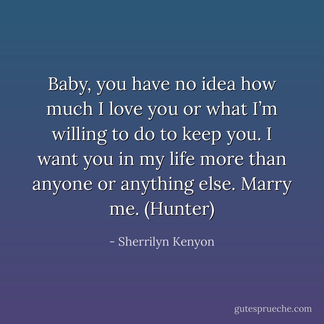 Baby, you have no idea how much I love you or what I’m willing to do to keep you. I want you in my life more than anyone or anything else. Marry me. (Hunter) - Sherrilyn Kenyon