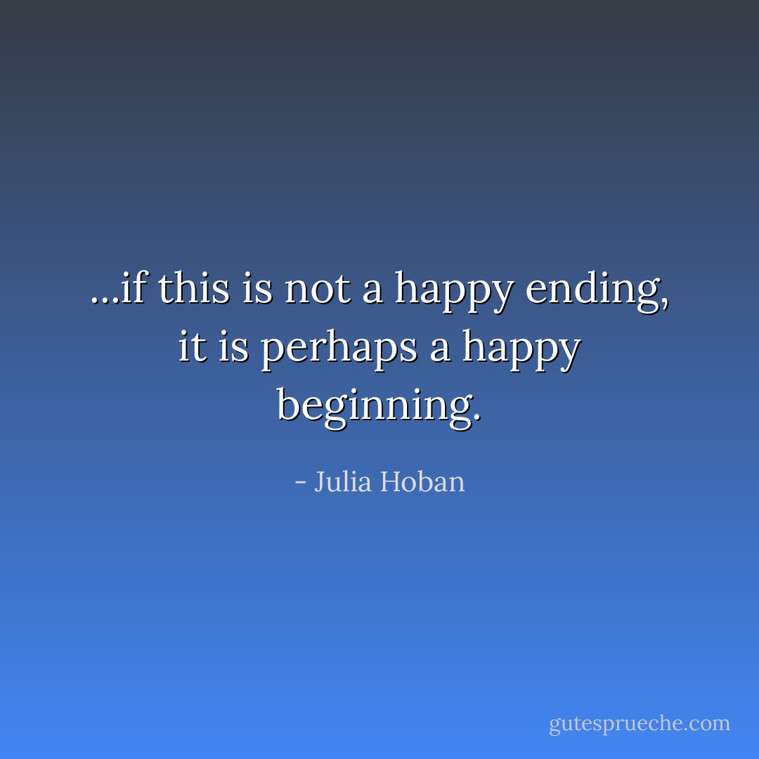 ...if this is not a happy ending, it is perhaps a happy beginning. - Julia Hoban