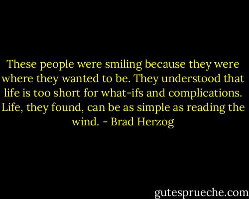These people were smiling because they were where they wanted to be. They understood that life is too short for what-ifs and complications. Life, they found, can be as simple as reading the wind. - Brad Herzog