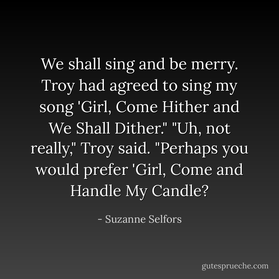 We shall sing and be merry. Troy had agreed to sing my song 'Girl, Come Hither and We Shall Dither."<br />"Uh, not really," Troy said.<br />"Perhaps you would prefer 'Girl, Come and Handle My Candle? - Suzanne Selfors
