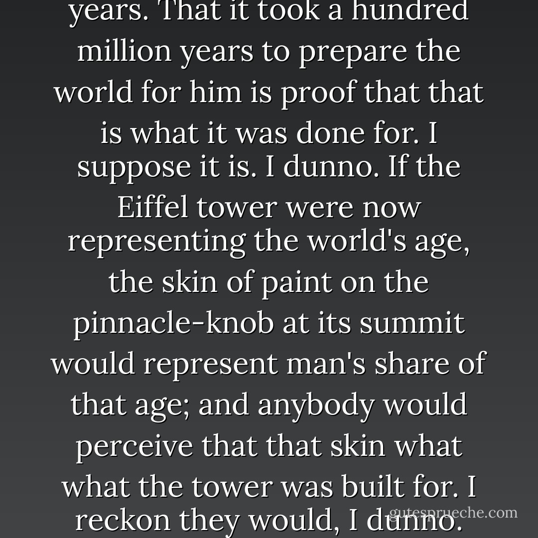 Man has been here 32,000 years. That it took a hundred million years to prepare the world for him is proof that that is what it was done for. I suppose it is. I dunno. If the Eiffel tower were now representing the world's age, the skin of paint on the pinnacle-knob at its summit would represent man's share of that age; and anybody would perceive that that skin what what the tower was built for. I reckon they would, I dunno. - Mark Twain