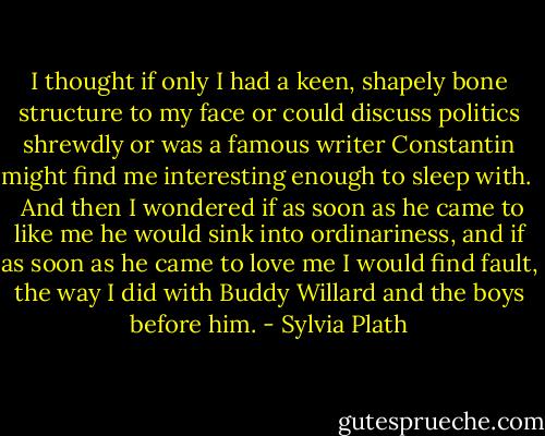 I thought if only I had a keen, shapely bone structure to my face or could discuss politics shrewdly or was a famous writer Constantin might find me interesting enough to sleep with. <br /><br />And then I wondered if as soon as he came to like me he would sink into ordinariness, and if as soon as he came to love me I would find fault, the way I did with Buddy Willard and the boys before him. - Sylvia Plath