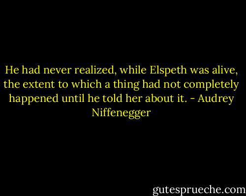 He had never realized, while Elspeth was alive, the extent to which a thing had not completely happened until he told her about it. - Audrey Niffenegger