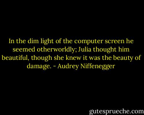 In the dim light of the computer screen he seemed otherworldly; Julia thought him beautiful, though she knew it was the beauty of damage. - Audrey Niffenegger