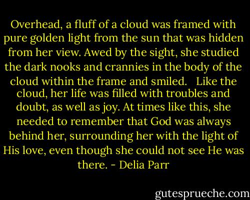 Overhead, a fluff of a cloud was framed with pure golden light from the sun that was hidden from her view. Awed by the sight, she studied the dark nooks and crannies in the body of the cloud within the frame and smiled. <br /> Like the cloud, her life was filled with troubles and doubt, as well as joy. At times like this, she needed to remember that God was always behind her, surrounding her with the light of His love, even though she could not see He was there. - Delia Parr