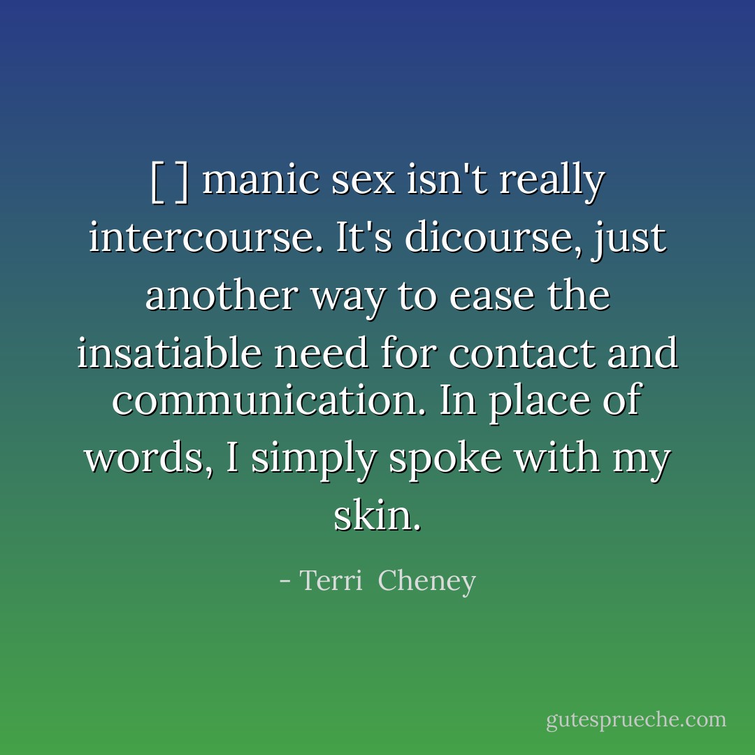 [ ] manic sex isn't really intercourse. It's dicourse, just another way to ease the insatiable need for contact and communication. In place of words, I simply spoke with my skin. - Terri  Cheney
