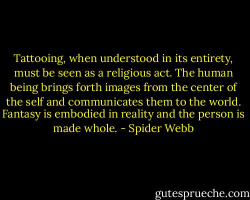 Tattooing, when understood in its entirety, must be seen as a religious act. The human being brings forth images from the center of the self and communicates them to the world. Fantasy is embodied in reality and the person is made whole. - Spider Webb