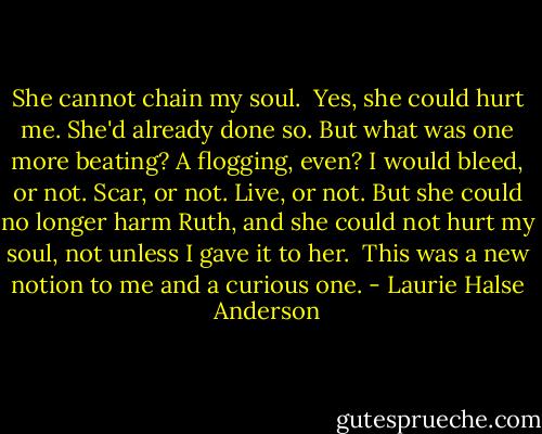She cannot chain my soul.<br /><br />Yes, she could hurt me. She'd already done so. But what was one more beating? A flogging, even? I would bleed, or not. Scar, or not. Live, or not. But she could no longer harm Ruth, and she could not hurt my soul, not unless I gave it to her.<br /><br />This was a new notion to me and a curious one. - Laurie Halse Anderson