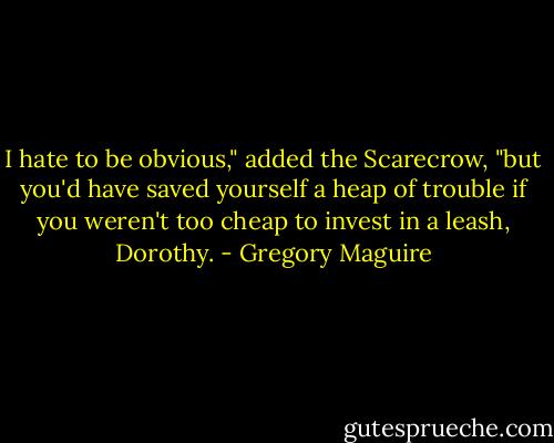 I hate to be obvious," added the Scarecrow, "but you'd have saved yourself a heap of trouble if you weren't too cheap to invest in a leash, Dorothy. - Gregory Maguire