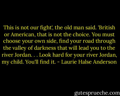This is not our fight', the old man said. 'British or American, that is not the choice. You must choose your own side, find your road through the valley of darkness that will lead you to the river Jordan. . . Look hard for your river Jordan, my child. You'll find it. - Laurie Halse Anderson
