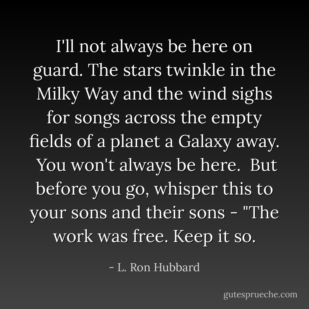 I'll not always be here on guard. The stars twinkle in the Milky Way and the wind sighs for songs across the empty fields of a planet a Galaxy away. <br />You won't always be here. <br />But before you go, whisper this to your sons and their sons - "The work was free. Keep it so. - L. Ron Hubbard