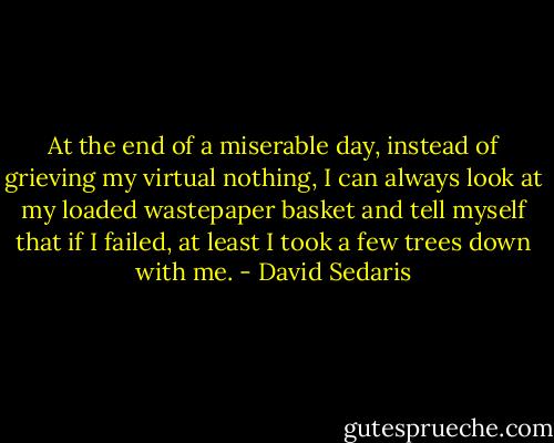 At the end of a miserable day, instead of grieving my virtual nothing, I can always look at my loaded wastepaper basket and tell myself that if I failed, at least I took a few trees down with me. - David Sedaris