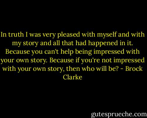 In truth I was very pleased with myself and with my story and all that had happened in it. Because you can't help being impressed with your own story. Because if you're not impressed with your own story, then who will be? - Brock Clarke