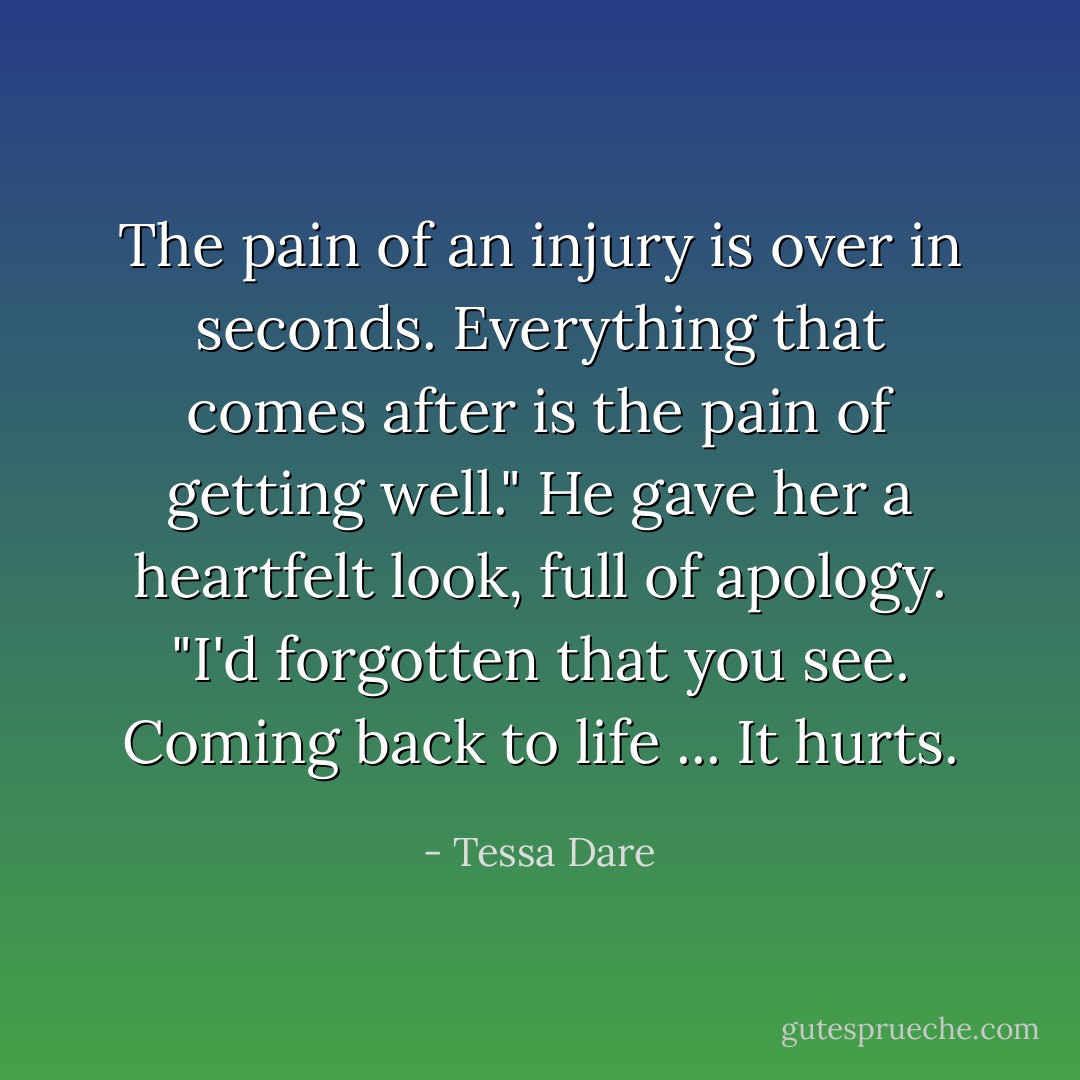 The pain of an injury is over in seconds. Everything that comes after is the pain of getting well." He gave her a heartfelt look, full of apology. "I'd forgotten that you see. Coming back to life ... It hurts. - Tessa Dare