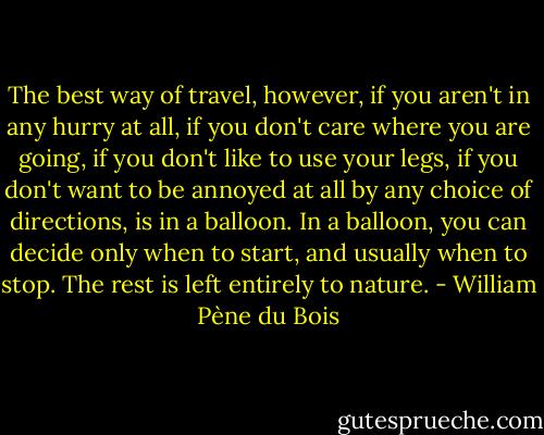 The best way of travel, however, if you aren't in any hurry at all, if you don't care where you are going, if you don't like to use your legs, if you don't want to be annoyed at all by any choice of directions, is in a balloon. In a balloon, you can decide only when to start, and usually when to stop. The rest is left entirely to nature. - William Pène du Bois