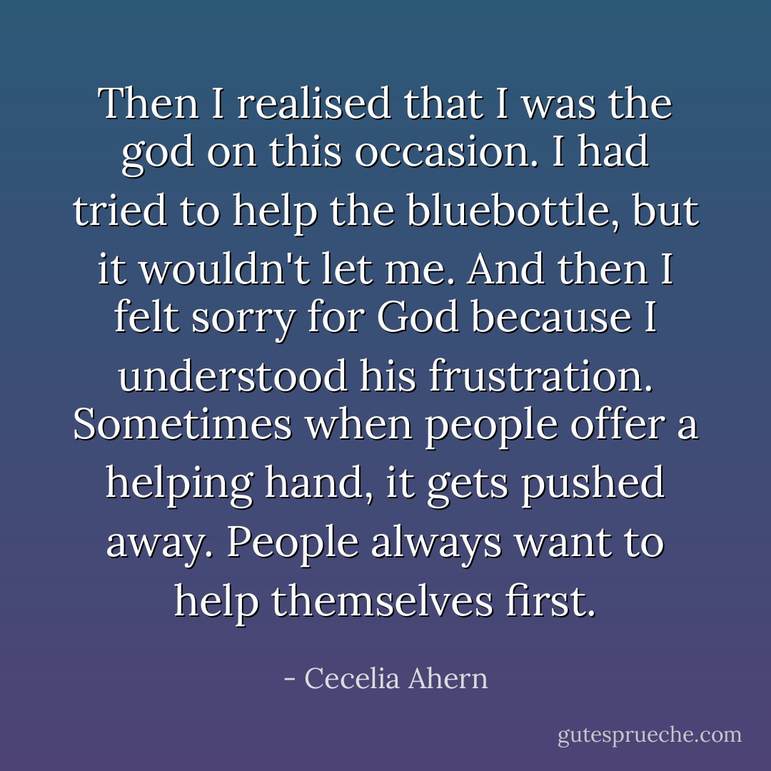 Then I realised that I was the god on this occasion. I had tried to help the bluebottle, but it wouldn't let me. And then I felt sorry for God because I understood his frustration. Sometimes when people offer a helping hand, it gets pushed away. People always want to help themselves first. - Cecelia Ahern