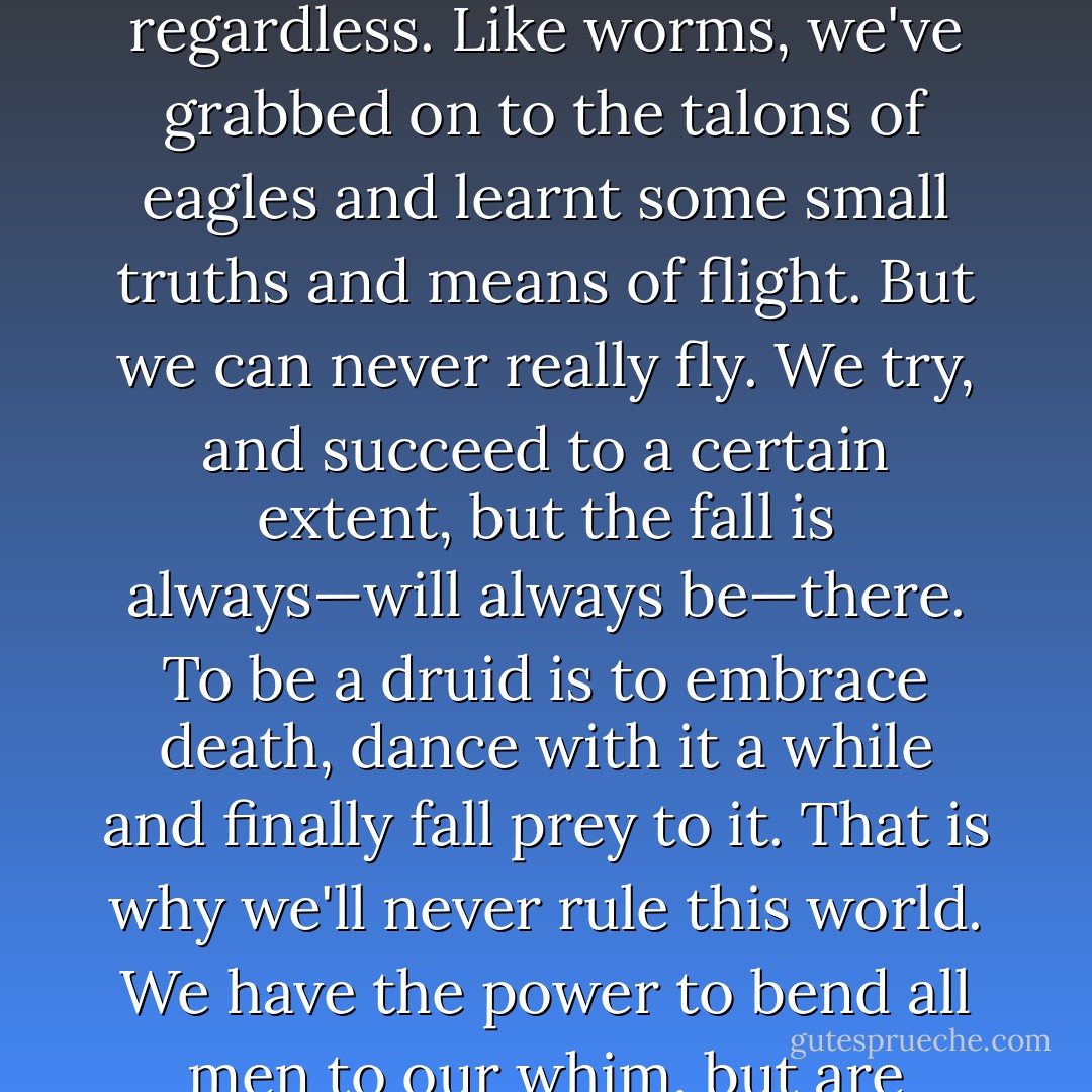 Man wasn't made to share the universe with gods. Their ways are not meant for the humble likes of us. But we've decoded some of their secrets regardless. Like worms, we've grabbed on to the talons of eagles and learnt some small truths and means of flight. But we can never really fly. We try, and succeed to a certain extent, but the fall is always—will always be—there. To be a druid is to embrace death, dance with it a while and finally fall prey to it. That is why we'll never rule this world. We have the power to bend all men to our whim, but are forever pushing ourselves further, trying to fly higher… and falling. - Darren Shan