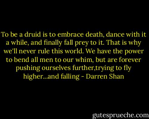To be a druid is to embrace death, dance with it a while, and finally fall prey to it. That is why we'll never rule this world. We have the power to bend all men to our whim, but are forever pushing ourselves further,trying to fly higher...and falling - Darren Shan