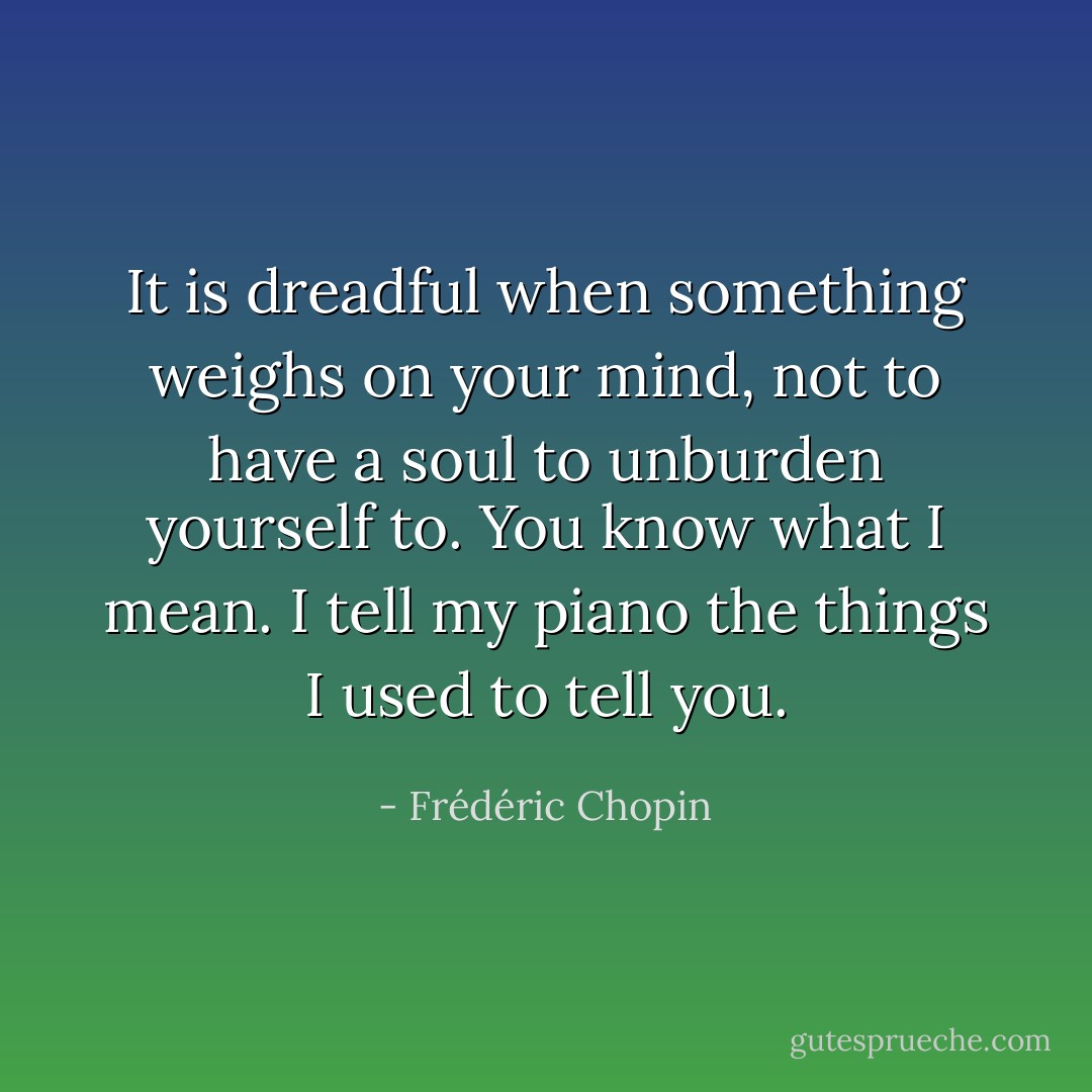 It is dreadful when something weighs on your mind, not to have a soul to unburden yourself to. You know what I mean. I tell my piano the things I used to tell you. - Frédéric Chopin