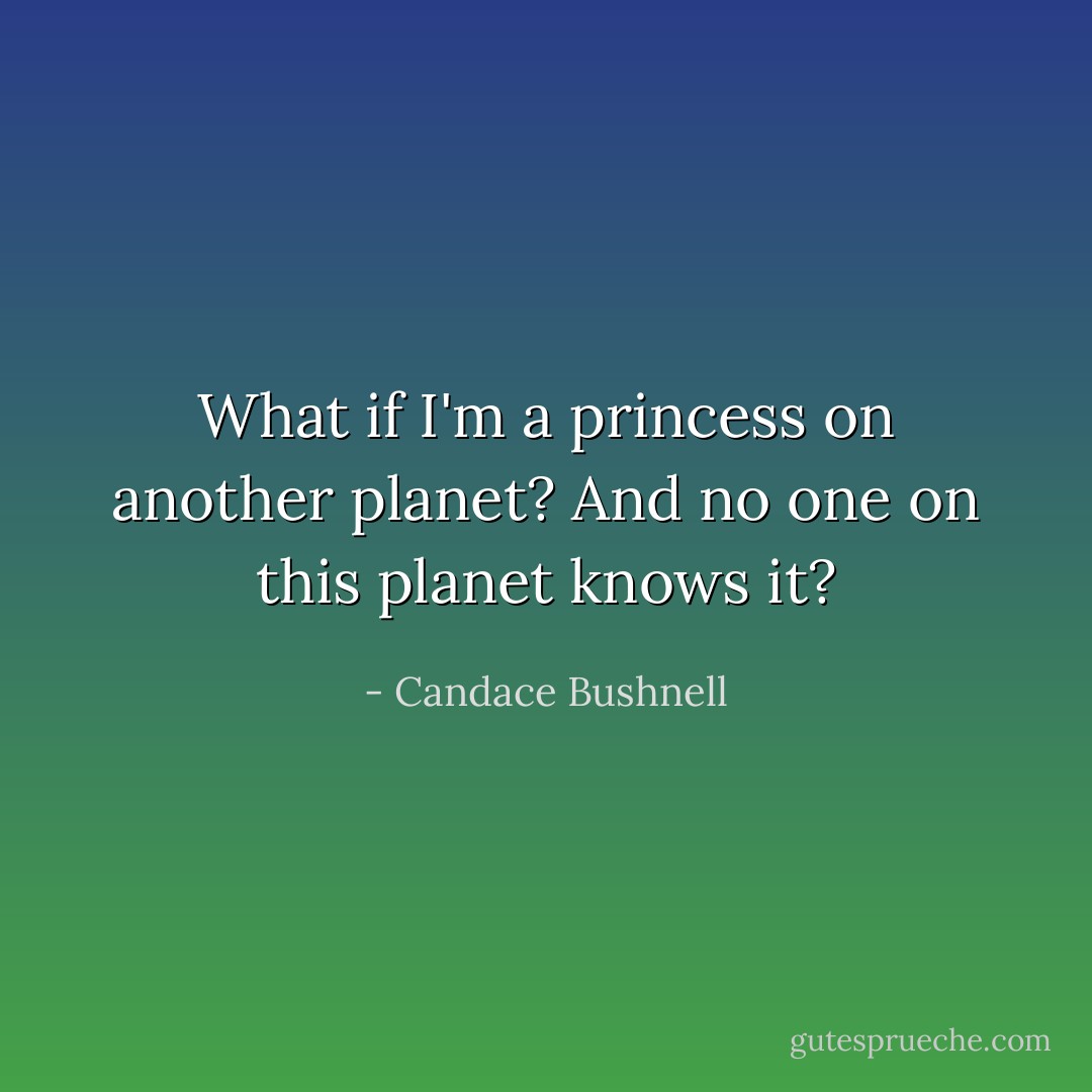 What if I'm a princess on another planet? And no one on this planet knows it? - Candace Bushnell