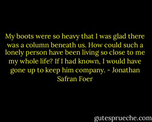 My boots were so heavy that I was glad there was a column beneath us. How could such a lonely person have been living so close to me my whole life? If I had known, I would have gone up to keep him company. - Jonathan Safran Foer