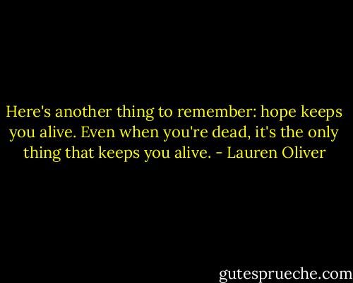 Here's another thing to remember: hope keeps you alive. Even when you're dead, it's the only thing that keeps you alive. - Lauren Oliver