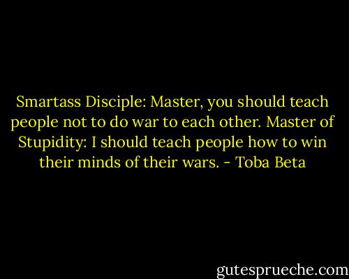 Smartass Disciple: Master, you should teach people not to do war to each other.<br />Master of Stupidity: I should teach people how to win their minds of their wars. - Toba Beta