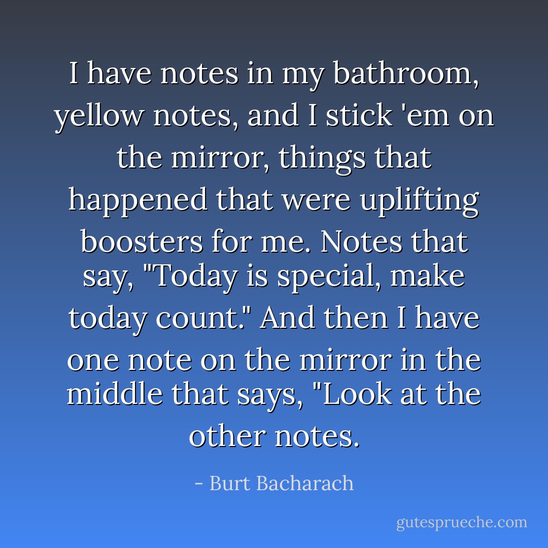 I have notes in my bathroom, yellow notes, and I stick 'em on the mirror, things that happened that were uplifting boosters for me. Notes that say, "Today is special, make today count." And then I have one note on the mirror in the middle that says, "Look at the other notes. - Burt Bacharach