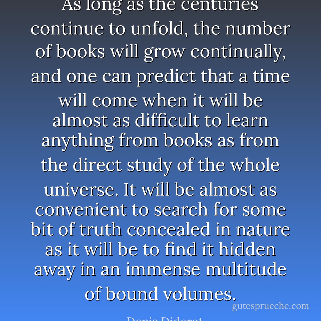 As long as the centuries continue to unfold, the number of books will grow continually, and one can predict that a time will come when it will be almost as difficult to learn anything from books as from the direct study of the whole universe. It will be almost as convenient to search for some bit of truth concealed in nature as it will be to find it hidden away in an immense multitude of bound volumes. - Denis Diderot