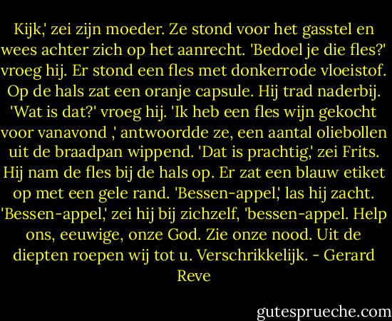 Kijk,' zei zijn moeder. Ze stond voor het gasstel en wees achter zich op het aanrecht. 'Bedoel je die fles?' vroeg hij. Er stond een fles met donkerrode vloeistof. Op de hals zat een oranje capsule. Hij trad naderbij. 'Wat is dat?' vroeg hij. 'Ik heb een fles wijn gekocht voor vanavond ,' antwoordde ze, een aantal oliebollen uit de braadpan wippend. 'Dat is prachtig,' zei Frits. Hij nam de fles bij de hals op. Er zat een blauw etiket op met een gele rand. 'Bessen-appel,' las hij zacht. 'Bessen-appel,' zei hij bij zichzelf, 'bessen-appel. Help ons, eeuwige, onze God. Zie onze nood. Uit de diepten roepen wij tot u. Verschrikkelijk. - Gerard Reve