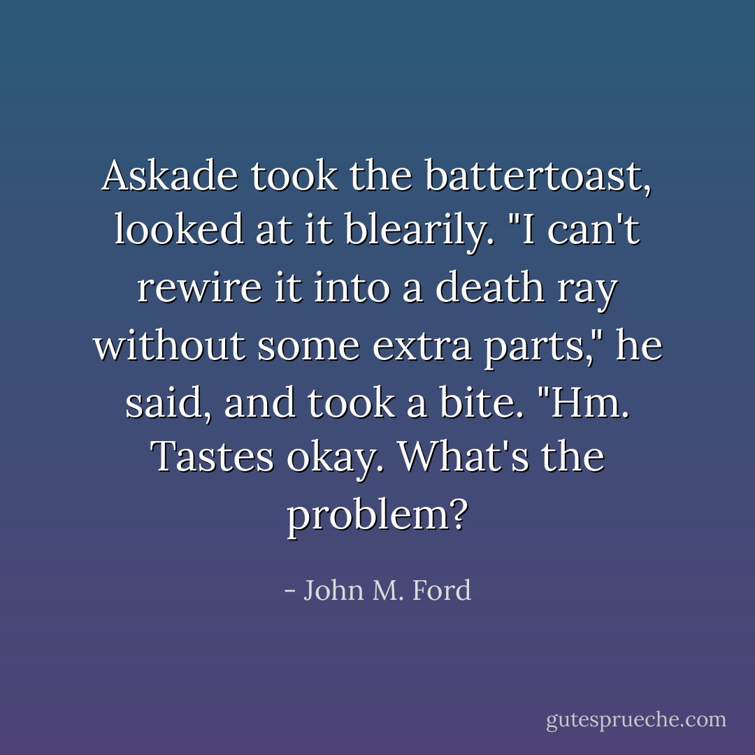 Askade took the battertoast, looked at it blearily. "I can't rewire it into a death ray without some extra parts," he said, and took a bite. "Hm. Tastes okay. What's the problem? - John M. Ford