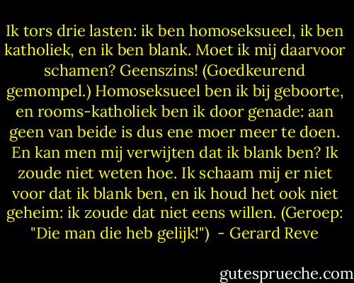 Ik tors drie lasten: ik ben homoseksueel, ik ben katholiek, en ik ben blank. Moet ik mij daarvoor schamen? Geenszins! (Goedkeurend gemompel.)<br />Homoseksueel ben ik bij geboorte, en rooms-katholiek ben ik door genade: aan geen van beide is dus ene moer meer te doen. En kan men mij verwijten dat ik blank ben? Ik zoude niet weten hoe. Ik schaam mij er niet voor dat ik blank ben, en ik houd het ook niet geheim: ik zoude dat niet eens willen. (Geroep: "Die man die heb gelijk!")  - Gerard Reve