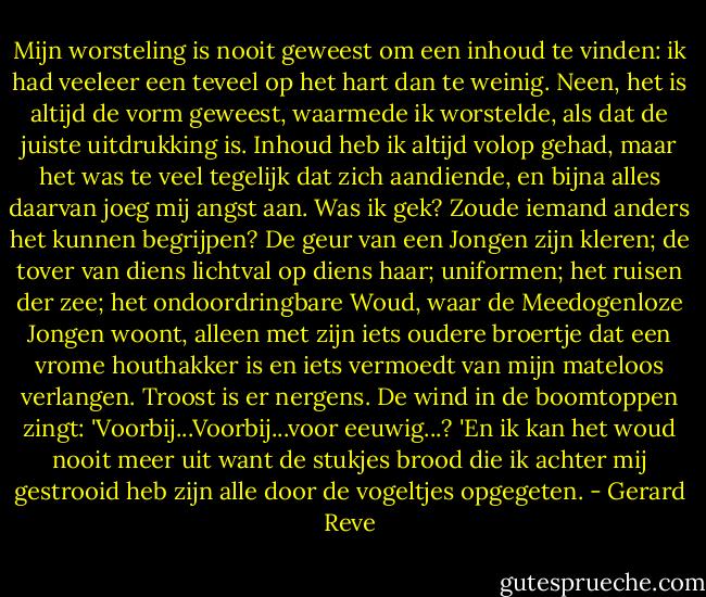 Mijn worsteling is nooit geweest om een inhoud te vinden: ik had veeleer een teveel op het hart dan te weinig. Neen, het is altijd de vorm geweest, waarmede ik worstelde, als dat de juiste uitdrukking is. Inhoud heb ik altijd volop gehad, maar het was te veel tegelijk dat zich aandiende, en bijna alles daarvan joeg mij angst aan. Was ik gek? Zoude iemand anders het kunnen begrijpen? De geur van een Jongen zijn kleren; de tover van diens lichtval op diens haar; uniformen; het ruisen der zee; het ondoordringbare Woud, waar de Meedogenloze Jongen woont, alleen met zijn iets oudere broertje dat een vrome houthakker is en iets vermoedt van mijn mateloos verlangen.<br />Troost is er nergens. De wind in de boomtoppen zingt: 'Voorbij...Voorbij...voor eeuwig...? 'En ik kan het woud nooit meer uit want de stukjes brood die ik achter mij gestrooid heb zijn alle door de vogeltjes opgegeten. - Gerard Reve