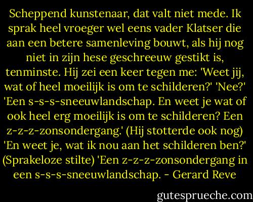 Scheppend kunstenaar, dat valt niet mede. Ik sprak heel vroeger wel eens vader Klatser die aan een betere samenleving bouwt, als hij nog niet in zijn hese geschreeuw gestikt is, tenminste. Hij zei een keer tegen me: 'Weet jij, wat of heel moeilijk is om te schilderen?' 'Nee?' 'Een s-s-s-sneeuwlandschap. En weet je wat of ook heel erg moeilijk is om te schilderen? Een z-z-z-zonsondergang.' (Hij stotterde ook nog) 'En weet je, wat ik nou aan het schilderen ben?' (Sprakeloze stilte) 'Een z-z-z-zonsondergang in een s-s-s-sneeuwlandschap. - Gerard Reve