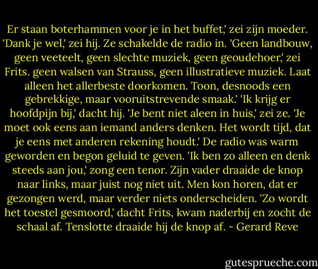 Er staan boterhammen voor je in het buffet,' zei zijn moeder. 'Dank je wel,' zei hij. Ze schakelde de radio in. 'Geen landbouw, geen veeteelt, geen slechte muziek, geen geoudehoer,' zei Frits. geen walsen van Strauss, geen illustratieve muziek. Laat alleen het allerbeste doorkomen. Toon, desnoods een gebrekkige, maar vooruitstrevende smaak.' 'Ik krijg er hoofdpijn bij,' dacht hij.<br />'Je bent niet aleen in huis,' zei ze. 'Je moet ook eens aan iemand anders denken. Het wordt tijd, dat je eens met anderen rekening houdt.' De radio was warm geworden en begon geluid te geven. 'Ik ben zo alleen en denk steeds aan jou,' zong een tenor. Zijn vader draaide de knop naar links, maar juist nog niet uit. Men kon horen, dat er gezongen werd, maar verder niets onderscheiden. 'Zo wordt het toestel gesmoord,' dacht Frits, kwam naderbij en zocht de schaal af. Tenslotte draaide hij de knop af. - Gerard Reve
