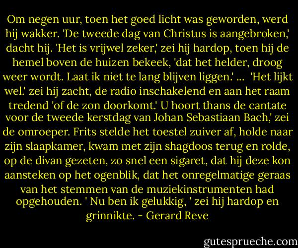 Om negen uur, toen het goed licht was geworden, werd hij wakker. 'De tweede dag van Christus is aangebroken,' dacht hij. 'Het is vrijwel zeker,' zei hij hardop, toen hij de hemel boven de huizen bekeek, 'dat het helder, droog weer wordt. Laat ik niet te lang blijven liggen.' ...<br /><br />'Het lijkt wel.' zei hij zacht, de radio inschakelend en aan het raam tredend 'of de zon doorkomt.' U hoort thans de cantate voor de tweede kerstdag van Johan Sebastiaan Bach,' zei de omroeper. Frits stelde het toestel zuiver af, holde naar zijn slaapkamer, kwam met zijn shagdoos terug en rolde, op de divan gezeten, zo snel een sigaret, dat hij deze kon aansteken op het ogenblik, dat het onregelmatige geraas van het stemmen van de muziekinstrumenten had opgehouden. ' Nu ben ik gelukkig, ' zei hij hardop en grinnikte. - Gerard Reve