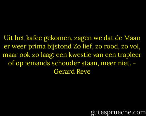 Uit het kafee gekomen, zagen we dat de Maan er weer prima bijstond<br />Zo lief, zo rood, zo vol, maar ook zo laag:<br />een kwestie van een trapleer of op iemands schouder staan, meer niet. - Gerard Reve