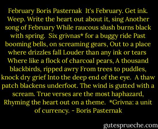 February<br />Boris Pasternak<br /><br />It's February. Get ink. Weep.<br />Write the heart out about it, sing<br />Another song of February<br />While raucous slush burns black with spring.<br /><br />Six grivnas* for a buggy ride<br />Past booming bells, on screaming gears,<br />Out to a place where drizzles fall<br />Louder than any ink or tears<br /><br />Where like a flock of charcoal pears,<br />A thousand blackbirds, ripped awry<br />From trees to puddles, knock dry grief<br />Into the deep end of the eye.<br /><br />A thaw patch blackens underfoot.<br />The wind is gutted with a scream.<br />True verses are the most haphazard,<br />Rhyming the heart out on a theme.<br /><br />*Grivna: a unit of currency. - Boris Pasternak