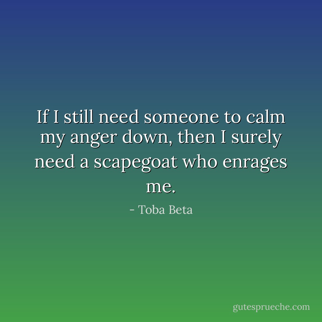 If I still need someone to calm my anger down,<br />then I surely need a scapegoat who enrages me. - Toba Beta